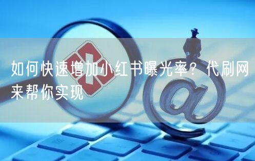 如何快速增加小红书曝光率？代刷网来帮你实现
