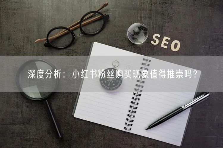 深度分析：小红书粉丝购买现象值得推崇吗？