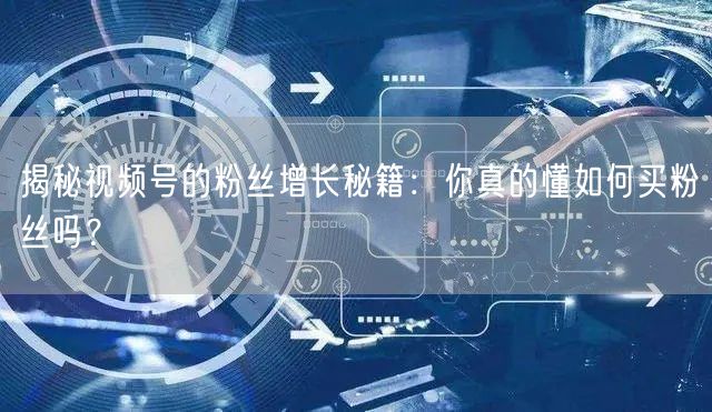 揭秘视频号的粉丝增长秘籍：你真的懂如何买粉丝吗？