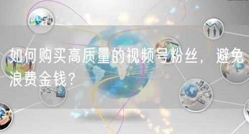 如何购买高质量的视频号粉丝，避免浪费金钱？