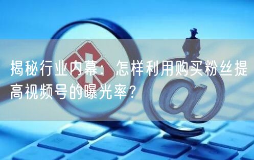 揭秘行业内幕：怎样利用购买粉丝提高视频号的曝光率？