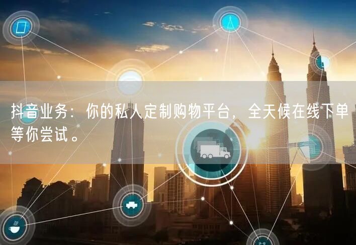 抖音业务：你的私人定制购物平台，全天候在线下单等你尝试。