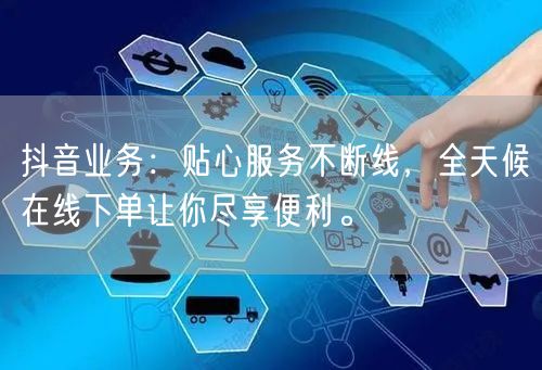 抖音业务：贴心服务不断线，全天候在线下单让你尽享便利。