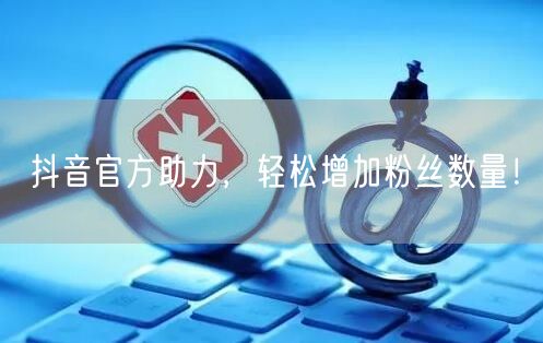 抖音官方助力，轻松增加粉丝数量！