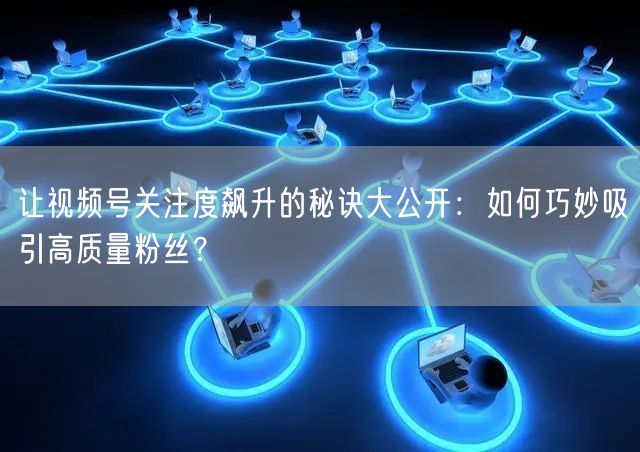让视频号关注度飙升的秘诀大公开：如何巧妙吸引高质量粉丝？