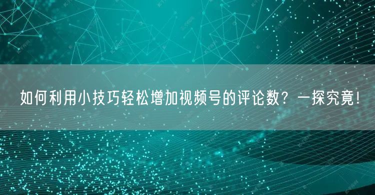 如何利用小技巧轻松增加视频号的评论数？一探究竟！