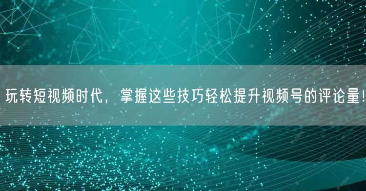 玩转短视频时代，掌握这些技巧轻松提升视频号的评论量！