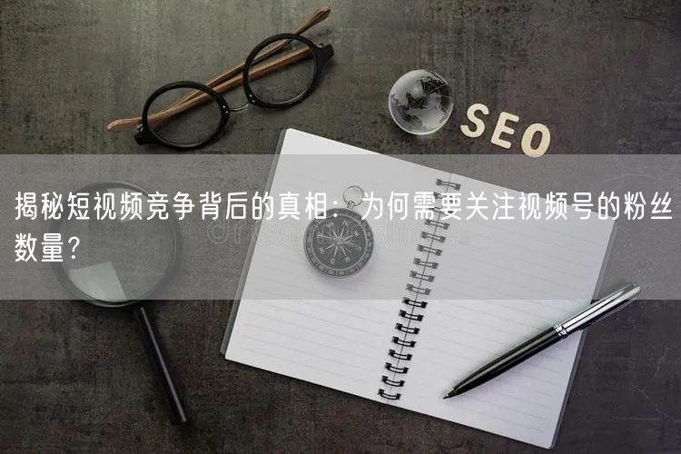 揭秘短视频竞争背后的真相：为何需要关注视频号的粉丝数量？