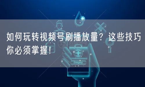 如何玩转视频号刷播放量？这些技巧你必须掌握！