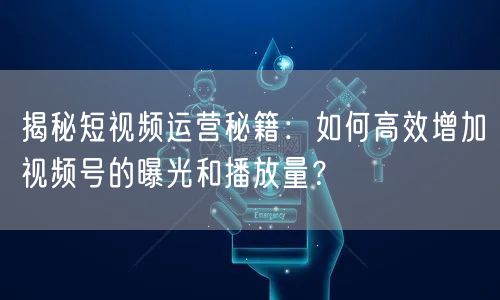 揭秘短视频运营秘籍：如何高效增加视频号的曝光和播放量？