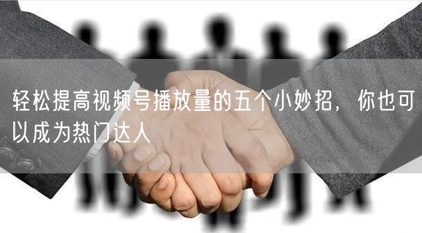 轻松提高视频号播放量的五个小妙招，你也可以成为热门达人