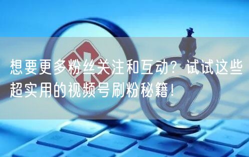 想要更多粉丝关注和互动？试试这些超实用的视频号刷粉秘籍！