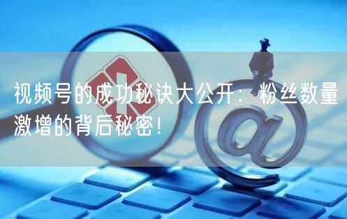 视频号的成功秘诀大公开：粉丝数量激增的背后秘密！