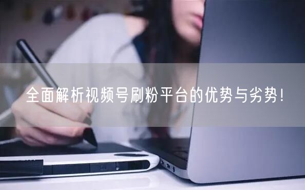 全面解析视频号刷粉平台的优势与劣势！