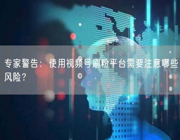 专家警告：使用视频号刷粉平台需要注意哪些风险？