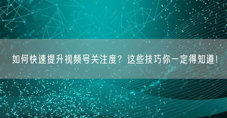 如何快速提升视频号关注度？这些技巧你一定得知道！
