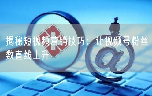 揭秘短视频营销技巧：让视频号粉丝数直线上升