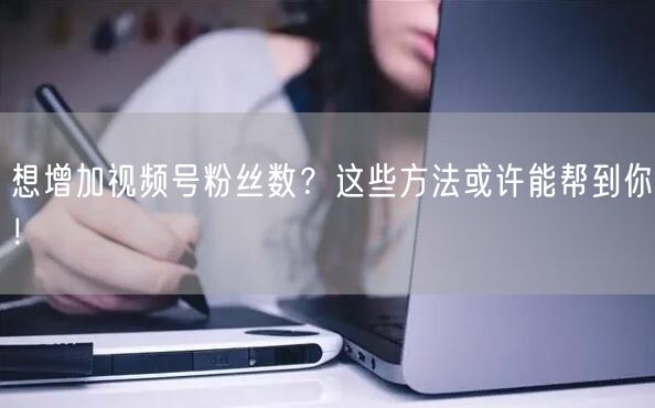 想增加视频号粉丝数？这些方法或许能帮到你！