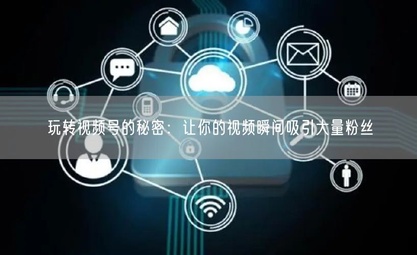 玩转视频号的秘密：让你的视频瞬间吸引大量粉丝