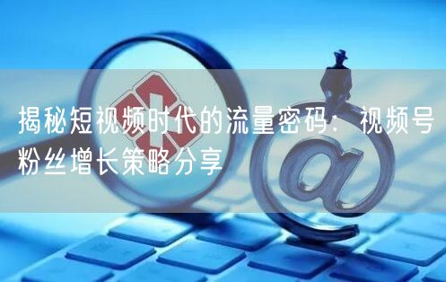 揭秘短视频时代的流量密码：视频号粉丝增长策略分享
