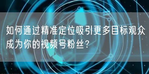 如何通过精准定位吸引更多目标观众成为你的视频号粉丝？