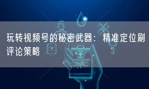 玩转视频号的秘密武器：精准定位刷评论策略