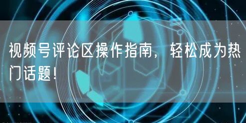 视频号评论区操作指南，轻松成为热门话题！