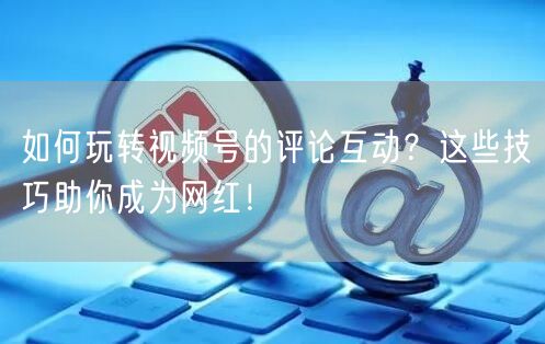 如何玩转视频号的评论互动？这些技巧助你成为网红！