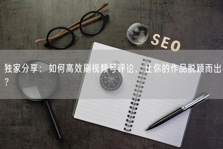 独家分享：如何高效刷视频号评论，让你的作品脱颖而出？