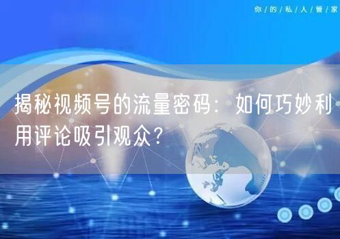 揭秘视频号的流量密码：如何巧妙利用评论吸引观众？