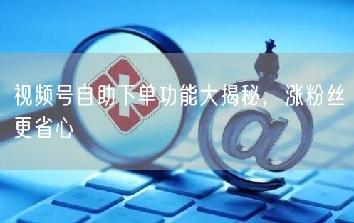 视频号自助下单功能大揭秘，涨粉丝更省心