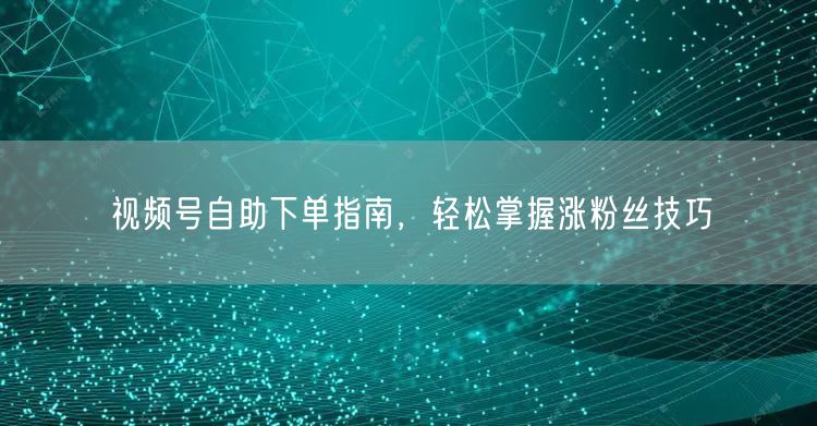 视频号自助下单指南，轻松掌握涨粉丝技巧