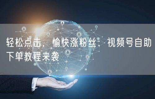 轻松点击，愉快涨粉丝：视频号自助下单教程来袭