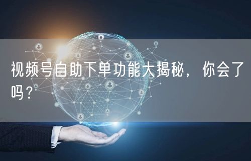 视频号自助下单功能大揭秘，你会了吗？
