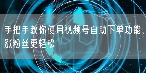 手把手教你使用视频号自助下单功能，涨粉丝更轻松