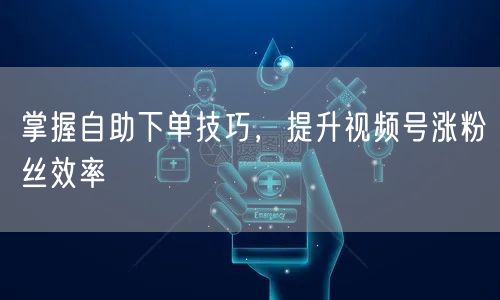 掌握自助下单技巧，提升视频号涨粉丝效率