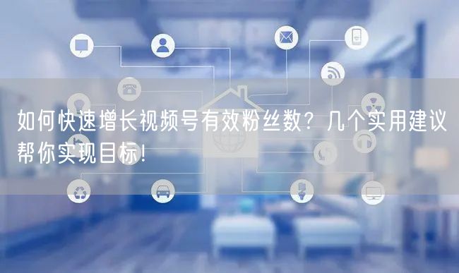 如何快速增长视频号有效粉丝数？几个实用建议帮你实现目标！