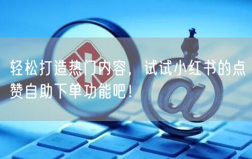 轻松打造热门内容，试试小红书的点赞自助下单功能吧！