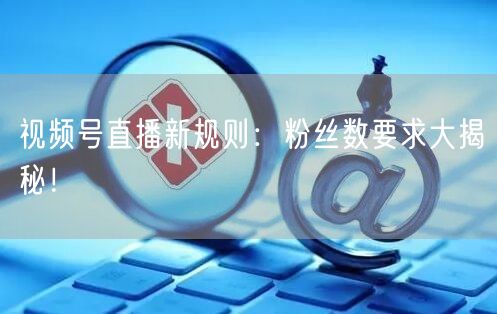 视频号直播新规则：粉丝数要求大揭秘！