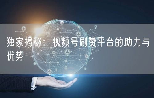 独家揭秘：视频号刷赞平台的助力与优势