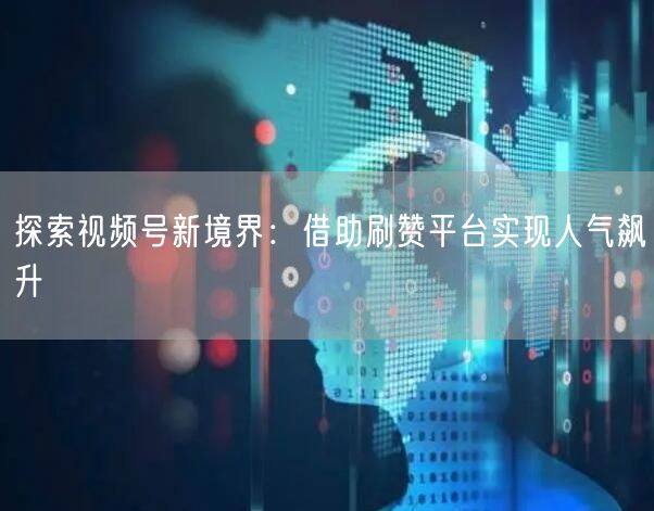 探索视频号新境界：借助刷赞平台实现人气飙升