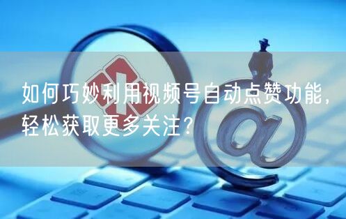 如何巧妙利用视频号自动点赞功能，轻松获取更多关注？