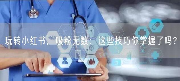 玩转小红书，吸粉无数：这些技巧你掌握了吗？