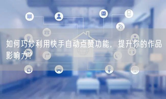 如何巧妙利用快手自动点赞功能，提升你的作品影响力？