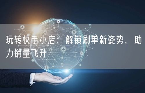 玩转快手小店：解锁刷单新姿势，助力销量飞升