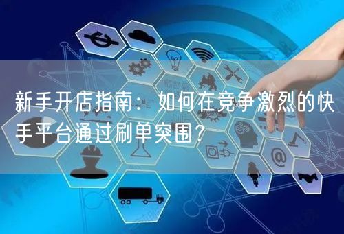 新手开店指南：如何在竞争激烈的快手平台通过刷单突围？