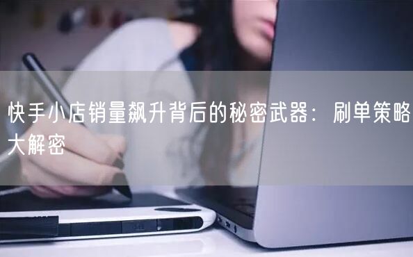 快手小店销量飙升背后的秘密武器：刷单策略大解密