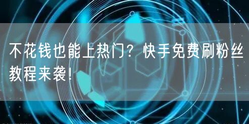 不花钱也能上热门？快手免费刷粉丝教程来袭！
