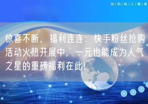 惊喜不断，福利连连：快手粉丝抢购活动火热开展中，一元也能成为人气之星的重磅福利在