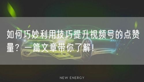 如何巧妙利用技巧提升视频号的点赞量？一篇文章带你了解！